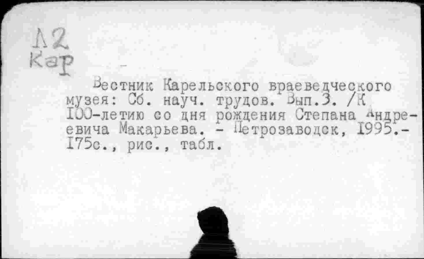 ﻿Л 2 кар .
^естник Карельского враеведческого музея: Об. науч, трудов/ Зып.З. /К IJC-летию со дня рождения Степана Андреевича Макарьева. - Петрозаводск, 1995.-175с., рис’., табл.